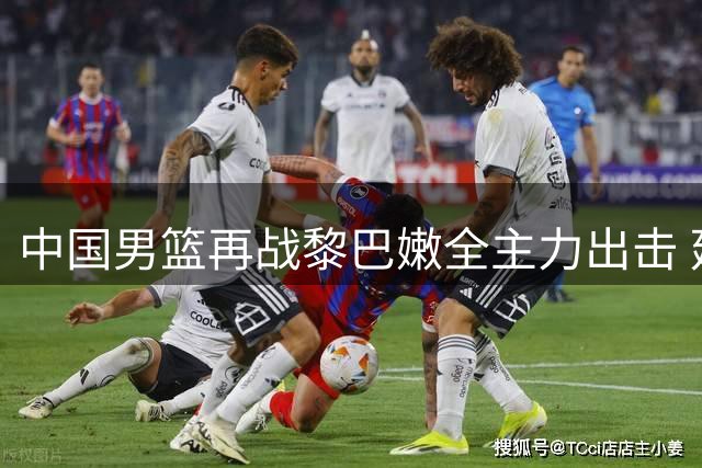 中国男篮再战黎巴嫩全主力出击 延续胜利阵容冲击两连胜
